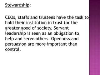 Stewardship:
CEOs, staffs and trustees have the task to
hold their institution in trust for the
greater good of society. Servant
leadership is seen as an obligation to
help and serve others. Openness and
persuasion are more important than
control.
 
