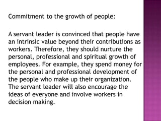 Commitment to the growth of people:
A servant leader is convinced that people have
an intrinsic value beyond their contributions as
workers. Therefore, they should nurture the
personal, professional and spiritual growth of
employees. For example, they spend money for
the personal and professional development of
the people who make up their organization.
The servant leader will also encourage the
ideas of everyone and involve workers in
decision making.
 