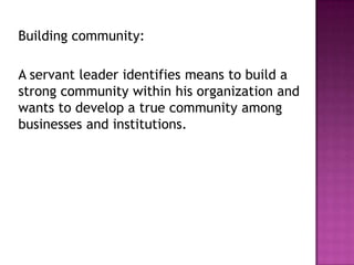 Building community:
A servant leader identifies means to build a
strong community within his organization and
wants to develop a true community among
businesses and institutions.
 