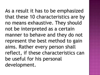 As a result it has to be emphasized
that these 10 characteristics are by
no means exhaustive. They should
not be interpreted as a certain
manner to behave and they do not
represent the best method to gain
aims. Rather every person shall
reflect, if these characteristics can
be useful for his personal
development.
 