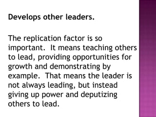 Develops other leaders.
The replication factor is so
important. It means teaching others
to lead, providing opportunities for
growth and demonstrating by
example. That means the leader is
not always leading, but instead
giving up power and deputizing
others to lead.
 