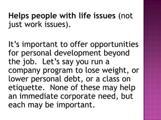 Helps people with life issues (not
just work issues).
It’s important to offer opportunities
for personal development beyond
the job. Let’s say you run a
company program to lose weight, or
lower personal debt, or a class on
etiquette. None of these may help
an immediate corporate need, but
each may be important.
 