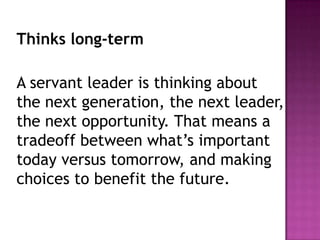 Thinks long-term
A servant leader is thinking about
the next generation, the next leader,
the next opportunity. That means a
tradeoff between what’s important
today versus tomorrow, and making
choices to benefit the future.
 