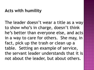 Acts with humility
The leader doesn’t wear a title as a way
to show who’s in charge, doesn’t think
he’s better than everyone else, and acts
in a way to care for others. She may, in
fact, pick up the trash or clean up a
table. Setting an example of service,
the servant leader understands that it is
not about the leader, but about others.
 