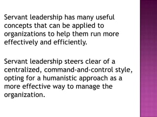 Servant leadership has many useful
concepts that can be applied to
organizations to help them run more
effectively and efficiently.
Servant leadership steers clear of a
centralized, command-and-control style,
opting for a humanistic approach as a
more effective way to manage the
organization.
 