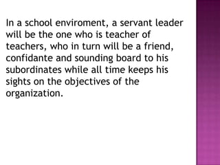 In a school enviroment, a servant leader
will be the one who is teacher of
teachers, who in turn will be a friend,
confidante and sounding board to his
subordinates while all time keeps his
sights on the objectives of the
organization.
 
