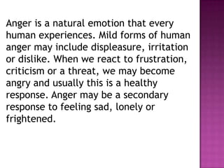 Anger is a natural emotion that every
human experiences. Mild forms of human
anger may include displeasure, irritation
or dislike. When we react to frustration,
criticism or a threat, we may become
angry and usually this is a healthy
response. Anger may be a secondary
response to feeling sad, lonely or
frightened.
 