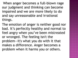 When anger becomes a full-blown rage
our judgment and thinking can become
impaired and we are more likely to do
and say unreasonable and irrational
things.
The emotion of anger is neither good nor
bad. It’s perfectly healthy and normal to
feel angry when you’ve been mistreated
or wronged. The feeling isn't the
problem—it's what you do with it that
makes a difference. Anger becomes a
problem when it harms you or others.
 