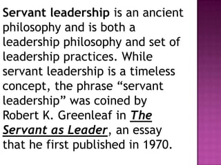 Servant leadership is an ancient
philosophy and is both a
leadership philosophy and set of
leadership practices. While
servant leadership is a timeless
concept, the phrase “servant
leadership” was coined by
Robert K. Greenleaf in The
Servant as Leader, an essay
that he first published in 1970.
 