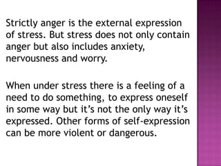 Strictly anger is the external expression
of stress. But stress does not only contain
anger but also includes anxiety,
nervousness and worry.
When under stress there is a feeling of a
need to do something, to express oneself
in some way but it’s not the only way it’s
expressed. Other forms of self-expression
can be more violent or dangerous.
 