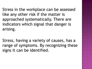 Stress in the workplace can be assessed
like any other risk if the matter is
approached systematically. There are
indicators which signal that danger is
arising.
Stress, having a variety of causes, has a
range of symptoms. By recognizing these
signs it can be identified.
 