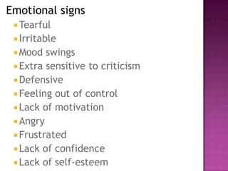 Emotional signs
Tearful
 Irritable
 Mood swings
 Extra sensitive to criticism
 Defensive
 Feeling out of control
 Lack of motivation
 Angry
 Frustrated
 Lack of confidence
 Lack of self-esteem
 
