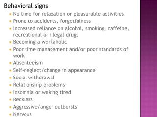 Behavioral signs
 No time for relaxation or pleasurable activities
 Prone to accidents, forgetfulness
 Increased reliance on alcohol, smoking, caffeine,
recreational or illegal drugs
 Becoming a workaholic
 Poor time management and/or poor standards of
work
 Absenteeism
 Self-neglect/change in appearance
 Social withdrawal
 Relationship problems
 Insomnia or waking tired
 Reckless
 Aggressive/anger outbursts
 Nervous
 