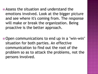  Assess the situation and understand the
emotions involved. Look at the bigger picture
and see where it's coming from. The response
will make or break the organization. Being
proactive is the better approach.
 Open communications to end up in a "win-win"
situation for both parties. An effective
communication to find out the root of the
problem so as to attack the problems, not the
persons involved.
 