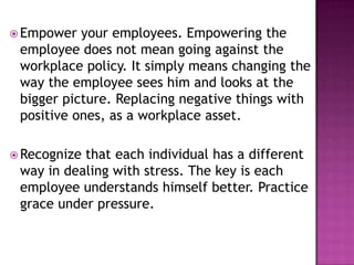  Empower your employees. Empowering the
employee does not mean going against the
workplace policy. It simply means changing the
way the employee sees him and looks at the
bigger picture. Replacing negative things with
positive ones, as a workplace asset.
 Recognize that each individual has a different
way in dealing with stress. The key is each
employee understands himself better. Practice
grace under pressure.
 