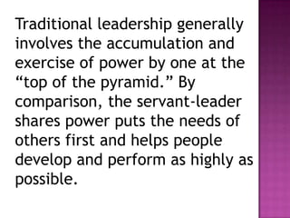 Traditional leadership generally
involves the accumulation and
exercise of power by one at the
“top of the pyramid.” By
comparison, the servant-leader
shares power puts the needs of
others first and helps people
develop and perform as highly as
possible.
 