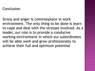 Conclusion
Stress and anger is commonplace in work
environment. The only thing to be done is learn
to cope and deal with the stresses involved. As a
leader, our role is to provide a conducive
working environment in which our subordinates
will be able work and grow professionally to
achieve their full and optimum potential
 