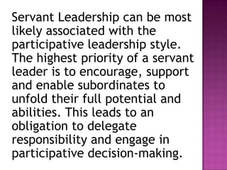 Servant Leadership can be most
likely associated with the
participative leadership style.
The highest priority of a servant
leader is to encourage, support
and enable subordinates to
unfold their full potential and
abilities. This leads to an
obligation to delegate
responsibility and engage in
participative decision-making.
 