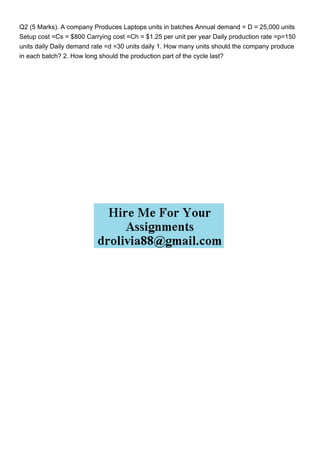 Q2 (5 Marks). A company Produces Laptops units in batches Annual demand = D = 25,000 units
Setup cost =Cs = $800 Carrying cost =Ch = $1.25 per unit per year Daily production rate =p=150
units daily Daily demand rate =d =30 units daily 1. How many units should the company produce
in each batch? 2. How long should the production part of the cycle last?
 