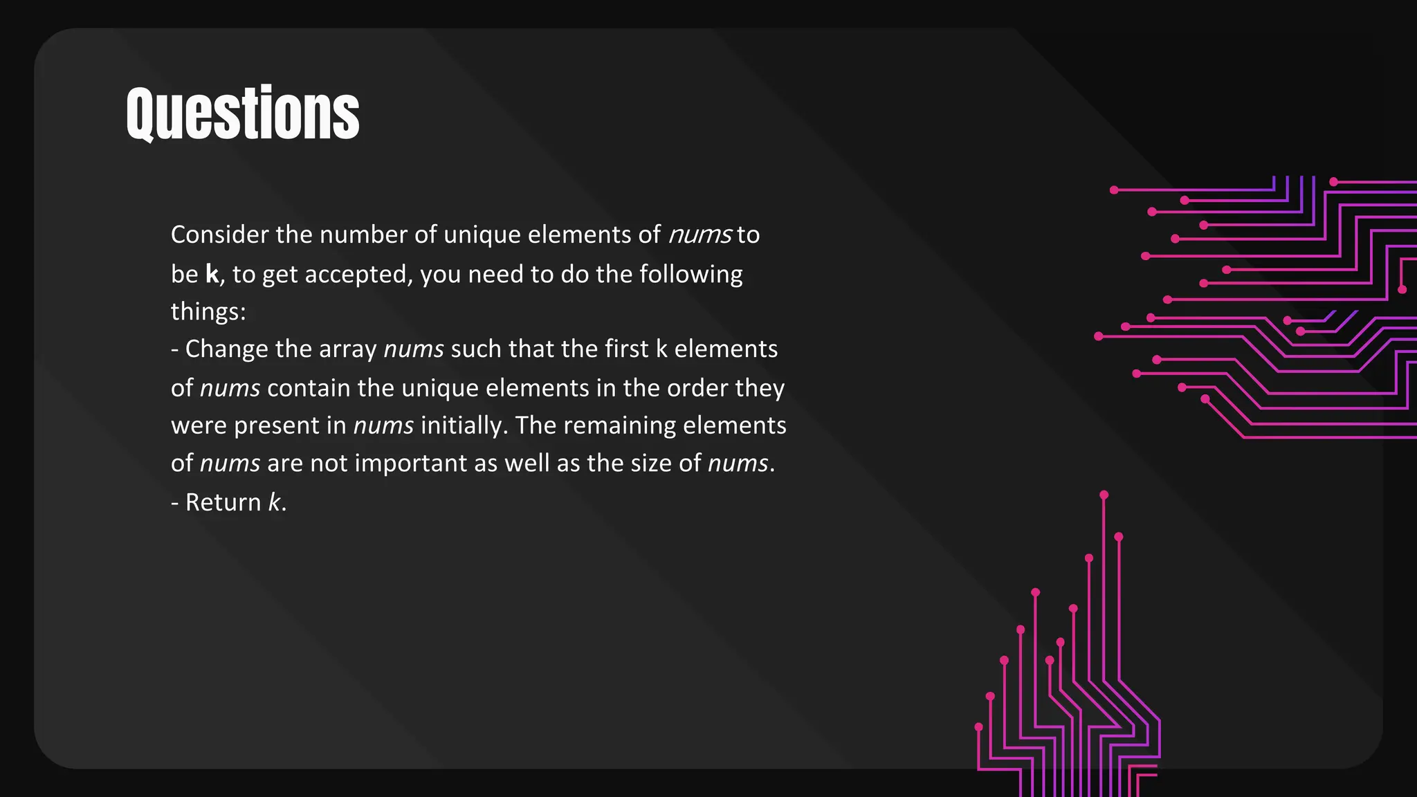 Questions
Consider the number of unique elements of nums to
be k, to get accepted, you need to do the following
things:
- Change the array nums such that the first k elements
of nums contain the unique elements in the order they
were present in nums initially. The remaining elements
of nums are not important as well as the size of nums.
- Return k.
 