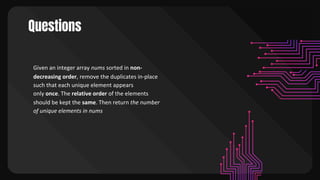 Questions
Given an integer array nums sorted in non-
decreasing order, remove the duplicates in-place
such that each unique element appears
only once. The relative order of the elements
should be kept the same. Then return the number
of unique elements in nums
 