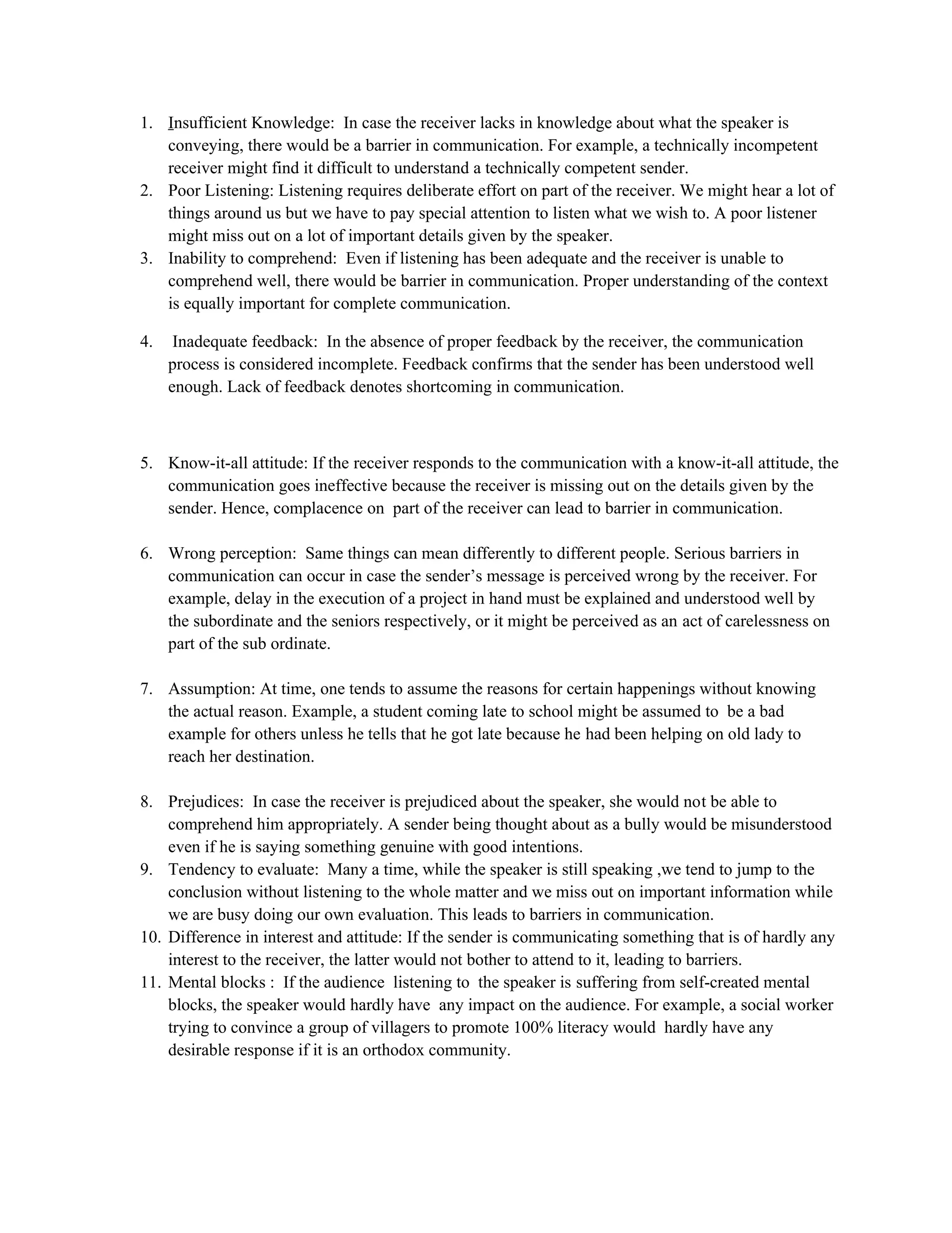1. Insufficient Knowledge: In case the receiver lacks in knowledge about what the speaker is
conveying, there would be a barrier in communication. For example, a technically incompetent
receiver might find it difficult to understand a technically competent sender.
2. Poor Listening: Listening requires deliberate effort on part of the receiver. We might hear a lot of
things around us but we have to pay special attention to listen what we wish to. A poor listener
might miss out on a lot of important details given by the speaker.
3. Inability to comprehend: Even if listening has been adequate and the receiver is unable to
comprehend well, there would be barrier in communication. Proper understanding of the context
is equally important for complete communication.
4. Inadequate feedback: In the absence of proper feedback by the receiver, the communication
process is considered incomplete. Feedback confirms that the sender has been understood well
enough. Lack of feedback denotes shortcoming in communication.
5. Know-it-all attitude: If the receiver responds to the communication with a know-it-all attitude, the
communication goes ineffective because the receiver is missing out on the details given by the
sender. Hence, complacence on part of the receiver can lead to barrier in communication.
6. Wrong perception: Same things can mean differently to different people. Serious barriers in
communication can occur in case the sender’s message is perceived wrong by the receiver. For
example, delay in the execution of a project in hand must be explained and understood well by
the subordinate and the seniors respectively, or it might be perceived as an act of carelessness on
part of the sub ordinate.
7. Assumption: At time, one tends to assume the reasons for certain happenings without knowing
the actual reason. Example, a student coming late to school might be assumed to be a bad
example for others unless he tells that he got late because he had been helping on old lady to
reach her destination.
8. Prejudices: In case the receiver is prejudiced about the speaker, she would not be able to
comprehend him appropriately. A sender being thought about as a bully would be misunderstood
even if he is saying something genuine with good intentions.
9. Tendency to evaluate: Many a time, while the speaker is still speaking ,we tend to jump to the
conclusion without listening to the whole matter and we miss out on important information while
we are busy doing our own evaluation. This leads to barriers in communication.
10. Difference in interest and attitude: If the sender is communicating something that is of hardly any
interest to the receiver, the latter would not bother to attend to it, leading to barriers.
11. Mental blocks : If the audience listening to the speaker is suffering from self-created mental
blocks, the speaker would hardly have any impact on the audience. For example, a social worker
trying to convince a group of villagers to promote 100% literacy would hardly have any
desirable response if it is an orthodox community.
 