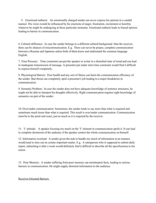 5. Emotional outburst: An emotionally charged sender can never express his opinion in a candid
manner. His views would be influenced by his emotions of anger, frustration, excitement or hostility
whatever he might be undergoing at those particular moments. Emotional outburst leads to biased opinion
leading to barrier in communication.
6. Cultural difference: In case the sender belongs to a different cultural background than the receiver,
there can be chances of miscommunication. E.g. There can never be proper, complete communication
between a Russian and Japanese unless both of them know and understand the common language
English.
7. Time Pressure: Time constraint can put the speaker or writer in a disturbed state of mind and can lead
to inadequate transmission of message. A presenter put under strict time constraint would find it difficult
to express himself completely.
8. Physiological Barrier: Poor health and any sort of illness can harm the communication efficiency of
the sender. Bad throat can completely spoil a presenter's job leading to a major breakdown in
communication.
9. Semantic Problem: In case the sender does not have adequate knowledge of sentence structures, he
might not be able to interpret his thoughts effectively. Right communication requires right knowledge of
semantics on part of the sender.
10. Over/under communication: Sometimes, the sender tends to say more than what is required and
sometimes much lesser than what is required. This result is over/under communication. Communication
must be to the point and exact, just as much as it is required by the receiver.
11. ‘I’ attitude: A speaker focusing too much on the ‘I’ element in communication spoils it. It can lead
to complete disinterest of the audience if the speaker centers the whole communication on himself.
12. Information overload: A sender given the task to handle too much of information at an instance
would tend to miss out on certain important matter. E.g. A salesperson who is supposed to submit daily
report, submitting it after a week would definitely find it difficult to describe all the specifications to his
senior.
13. Poor Memory: A sender suffering from poor memory can misinterpret facts, leading to serious
barriers in communication. He might supply distorted information to the audience.
Receiver-Oriented Barriers
 