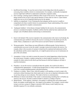 1. Insufficient Knowledge: In case the receiver lacks in knowledge about what the speaker is
conveying, there would be a barrier in communication. For example, a technically incompetent
receiver might find it difficult to understand a technically competent sender.
2. Poor Listening: Listening requires deliberate effort on part of the receiver. We might hear a lot of
things around us but we have to pay special attention to listen what we wish to. A poor listener
might miss out on a lot of important details given by the speaker.
3. Inability to comprehend: Even if listening has been adequate and the receiver is unable to
comprehend well, there would be barrier in communication. Proper understanding of the context
is equally important for complete communication.
4. Inadequate feedback: In the absence of proper feedback by the receiver, the communication
process is considered incomplete. Feedback confirms that the sender has been understood well
enough. Lack of feedback denotes shortcoming in communication.
5. Know-it-all attitude: If the receiver responds to the communication with a know-it-all attitude, the
communication goes ineffective because the receiver is missing out on the details given by the
sender. Hence, complacence on part of the receiver can lead to barrier in communication.
6. Wrong perception: Same things can mean differently to different people. Serious barriers in
communication can occur in case the sender’s message is perceived wrong by the receiver. For
example, delay in the execution of a project in hand must be explained and understood well by
the subordinate and the seniors respectively, or it might be perceived as an act of carelessness on
part of the sub ordinate.
7. Assumption: At time, one tends to assume the reasons for certain happenings without knowing
the actual reason. Example, a student coming late to school might be assumed to be a bad
example for others unless he tells that he got late because he had been helping on old lady to
reach her destination.
8. Prejudices: In case the receiver is prejudiced about the speaker, she would not be able to
comprehend him appropriately. A sender being thought about as a bully would be misunderstood
even if he is saying something genuine with good intentions.
9. Tendency to evaluate: Many a time, while the speaker is still speaking ,we tend to jump to the
conclusion without listening to the whole matter and we miss out on important information while
we are busy doing our own evaluation. This leads to barriers in communication.
10. Difference in interest and attitude: If the sender is communicating something that is of hardly any
interest to the receiver, the latter would not bother to attend to it, leading to barriers.
11. Mental blocks : If the audience listening to the speaker is suffering from self-created mental
blocks, the speaker would hardly have any impact on the audience. For example, a social worker
trying to convince a group of villagers to promote 100% literacy would hardly have any
desirable response if it is an orthodox community.
 