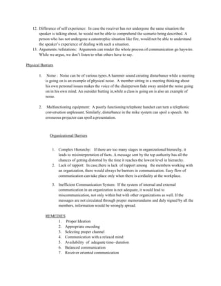 12. Difference of self experience: In case the receiver has not undergone the same situation the
speaker is talking about, he would not be able to comprehend the scenario being described. A
person who has not undergone a catastrophic situation like fire, would not be able to understand
the speaker’s experience of dealing with such a situation.
13. Arguments /refutations: Arguments can render the whole process of communication go haywire.
While we argue, we don’t listen to what others have to say.
Physical Barriers
1. Noise : Noise can be of various types.A hammer sound creating disturbance while a meeting
is going on is an example of physical noise. A member sitting in a meeting thinking about
his own personal issues makes the voice of the chairperson fade away amidst the noise going
on in his own mind. An outsider butting in,while a class is going on is also an example of
noise.
2. Malfunctioning equipment: A poorly functioning telephone handset can turn a telephonic
conversation unpleasant. Similarly, disturbance in the mike system can spoil a speech. An
erroneous projector can spoil a presentation.
Organizational Barriers
1. Complex Hierarchy: If there are too many stages in organizational hierarchy, it
leads to misinterpretation of facts. A message sent by the top authority has all the
chances of getting distorted by the time it reaches the lowest level in hierarchy.
2. Lack of rapport: In case,there is lack of rapport among the members working with
an organization, there would always be barriers in communication. Easy flow of
communication can take place only when there is cordiality at the workplace.
3. Inefficient Communication System: If the system of internal and external
communication in an organization is not adequate, it would lead to
miscommunication, not only within but with other organizations as well. If the
messages are not circulated through proper memorandums and duly signed by all the
members, information would be wrongly spread.
REMEDIES
1. Proper Ideation
2. Appropriate encoding
3. Selecting proper channel
4. Communication with a relaxed mind
5. Availability of adequate time- duration
6. Balanced communication
7. Receiver oriented communication
 