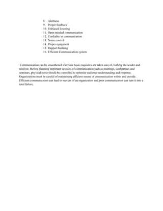 8. Alertness
9. Proper feedback
10. Unbiased listening
11. Open minded communication
12. Cordiality in communication
13. Noise control
14. Proper equipment
15. Rapport building
16. Efficient Communication system
Communication can be smoothened if certain basic requisites are taken care of, both by the sender and
receiver. Before planning important sessions of communication such as meetings, conferences and
seminars, physical noise should be controlled to optimize audience understanding and response.
Organizations must be careful of maintaining efficient means of communication within and outside.
Efficient communication can lead to success of an organization and poor communication can turn it into a
total failure.
 