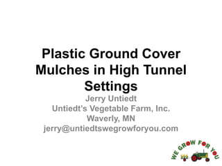 Plastic Ground Cover
Mulches in High Tunnel
Settings
Jerry Untiedt
Untiedt’s Vegetable Farm, Inc.
Waverly, MN
jerry@untiedtswegrowforyou.com
 