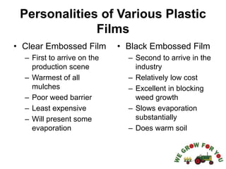 Personalities of Various Plastic
Films
• Clear Embossed Film
– First to arrive on the
production scene
– Warmest of all
mulches
– Poor weed barrier
– Least expensive
– Will present some
evaporation
• Black Embossed Film
– Second to arrive in the
industry
– Relatively low cost
– Excellent in blocking
weed growth
– Slows evaporation
substantially
– Does warm soil
 