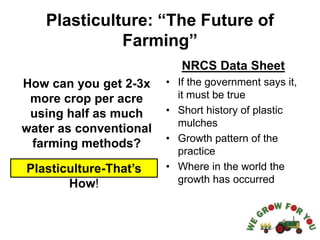 Plasticulture: “The Future of
Farming”
How can you get 2-3x
more crop per acre
using half as much
water as conventional
farming methods?
NRCS Data Sheet
• If the government says it,
it must be true
• Short history of plastic
mulches
• Growth pattern of the
practice
• Where in the world the
growth has occurred
Plasticulture-That’s
How!
 