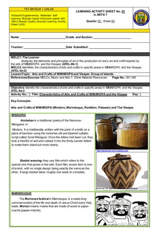TXT-BK/SLM + QALAS
LEARNING ACTIVITY SHEET No. 01
in ARTS 7
Quarter 02 Week 03
Textbook/Supplementary Materials/ Self-
Learning Modules based instruction paired with
MELC-Based Quality Assured Learning Activity
Sheet (LAS)
Name: _____________________________Grade and Section: ________________________
Teacher:___________________________Date Submitted: ___________________________
MELC1: The Learner
Analyzes the elements and principles of art in the production of one’s art and craft inspired by
the arts of MIMAROPA and the Visayas (A7EL-IIb-1)
MELC2: Identifies the characteristics of arts and crafts in specific areas in MIMAROPA and the Visayas
(A7EL-IIa-2)
Lesson/Topic: Arts and Crafts of MIMAROPAand Visayas Group of Islands
References/Sources:MELCs, Music and Arts 7, Other Material Resources Page No. 187-196
Objective:Identify the characteristics of arts and crafts in specific areas in MIMAROPA and the Visayas
A7EL-IIa-2
Activity No.: 1: Title:Characteristics of Arts and Crafts of MIMAROPA and the Visayas Day: 1
Key Concepts:
Arts and Crafts of MIMAROPA (Mindoro, Marinduque, Romblon, Palawan) and The Visayas
MINDORO
Ambahan is a traditional poetry of the Hanunuo-
Mangyans in
Mindoro. It is traditionally written with the point of a knife on a
piece of bamboo using the centuries-old pre-Spanish syllabic
script called Surat Mangyan. Once the letters had been cut, they
took a handful of ash and rubbed it into the thinly-carved letters
to make them stand out more clearly.
Basket weaving- they use Nito which refers to the
special vine that grows in the wild. Each Nito woven item is one-
of-a-kind, with no single design being exactly the same as the
other. A large basket takes roughly one week to complete.
http://darayonan-coron.weebly.com/
Photo by J.S. Jiminez, Silahis Arts and Artifacts
MARINDUQUE
The Moriones festival in Marinduque is a week-long
commemoration of the life and death of Jesus Christ every Holy
week. Morion means masks that are made of wood or paper-
mache (papier-mâché).
 