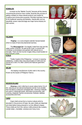 ROMBLON
-is known as the “Marble Country” because all the islands
comprising the province have marble. Quarries (the process of
getting marbles) on these islands produce raw marble for
sculpture and construction purposes. Romblon had been famous
for its traditional weaving and basketry. Handicrafts such as
beautifully woven mats and bags are major home industry for
their women.
PALAWAN
Tingkop- is a cone-shaped colander harvest basket
which is made of hard-strip blackened bamboo.
The Manunggul jar - It is largely made from clay and the
upper portion of the jar, as well as the cover, is carved with
curvilinear scroll designs and painted with natural iron or
hematite. There are two human images riding a boat located on
top of the jar’s cover. http://darayonan-coron.weebly.com/
ILOILO
“Textile Capital of the Philippines,” is known in weaving
patadyong, a native tube wrap-around piece of cloth worn by
women as a skirt. It is often colorful and features geometric
designs.
AKLAN
- the leading manufacturer of piña cloth in the country.
Known as the Queen of Philippine Fabrics.
http://e.extension.gov.ph
NEGROS ISLAND
Sinamay, a term referring to woven abaca twine. It is of
thin, less tissue, but almost transparent and far more durable
than the fabrics made from pineapple fiber. Sinamay materials
are used in making gift boxes, decorative accessories, wall
covering, draperies, fashion accessories, footwear, tabletop
accessories and more.
http://hattersmillinerysupplies.com.au/
CAPIZ
Capiz shell comes from a marine mollusk which is
abundant in the province of Capiz. Its outer shells are bleached
and dried before being pressed or cut into different shapes.
These shells are form into various crafts products like curtains,
candle holder, chandelier, windows and many more.
http://www.interaksiyon.com/
 