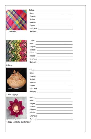 Colors: ________________________________________
Lines: _________________________________________
Shapes: ________________________________________
Texture: ________________________________________
Balance: ________________________________________
Pattern: ________________________________________
Emphasis: _______________________________________
1. Patadyong Harmony: _______________________________________
Colors: ________________________________________
Lines: _________________________________________
Shapes: ________________________________________
Texture: ________________________________________
Balance: ________________________________________
Pattern: ________________________________________
Emphasis: _______________________________________
Harmony: ________________________________________
2. Banig
Colors:________________________________________
Lines: _________________________________________
Shapes: ________________________________________
Texture: ________________________________________
Balance: ________________________________________
Pattern: ________________________________________
Photo by : J.S. Jimenez Emphasis: _______________________________________
Harmony: ________________________________________
3. Manunggul jar
Colors:________________________________________
Lines: _________________________________________
Shapes: ________________________________________
Texture: ________________________________________
Balance: ________________________________________
Pattern: ________________________________________
Emphasis: _______________________________________
http://www.interaksiy on.com/ Harmony: ________________________________________
4. Capiz shell Lotus candle holder
 