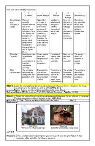 Your work will be rated by these rubrics
5
Excellent
4
Above Average
3
Average
2
Below
Average
1
Unsatisfactory
Elements Arts
and
Principles of
Design
Planned
carefully,
showed effective
use of the
elements and
principles of arts
and applied the
principles of
design to
produce end
products that
illustrate the
characteristics of
arts of a given
place.
Applied the
principles of
design using
one or more
elements of
arts in creating
products of
artwork that
illustrates the
characteristics
of the arts of a
given place.
Used some
principles of
design but
with few
elements of
arts in their
artwork.
Used few
elements of
atts and did
not apply
the
principles of
design in
creating
their works.
Did not use
any elements
of arts and
principles of
design in
creating their
artwork.
Creativity/
Originality
Illustrates/shows
original ideas
and
interpretations of
the given
activities or
artworks
Shows original
ideas and
interpretations
but no
innovations
The student
tries an idea,
but it lacks
originality
Does not try
new idea
and
innovation
The student
shows no
evidence of
original
thought
Effort
Perseverance
The activity is
beautifully and
neatly done and
passed on time
The activity is
finished and
passed on time
but shows lack
of effort
The activity is
finished and
passed on
time but
needs more
improvements
The activity
is passed
on time but
unfinished
The activity is
unfinished
and was not
passed on
time
MELC 6: Explain the external (foreign) and internal (indigenous) influences that are reflected in the design
of an artwork or in the making of a craft or artifact (A7PL-IIh-4)
Lessons/Topics: External and Internal Influences Reflected in an Art Object
Reference/Source: MELCs, Music and Arts 7, Other Material Resources Page No. 187-196
Objective: Explain the external (foreign) and internal (indigenous) influences that are reflected in the design
Of an artwork or in the making of a craft or artifact (A7PL-IIh-4)
Activity No.: 5 : Title: External and Internal Influences in Art Making Day: 5
Key Concept:
Activity 5
Directions: Write a short paragraph explaining how you came up with your design in Activity 4. Your
discussion will be guided by the following questions.
Bahay na Bato Bahay Kubo
With external influence (foreign) With internal influence (indigenous)
 
