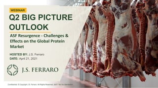 Q2 BIG PICTURE
OUTLOOK
HOSTED BY: J.S. Ferraro
DATE: April 21, 2021
Confidential. © Copyright J.S. Ferraro. All Rights Reserved, 2021. Not for distribution.
WEBINAR
ASF Resurgence - Challenges &
Effects on the Global Protein
Market
 