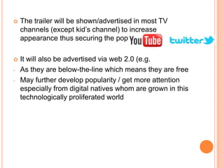    The trailer will be shown/advertised in most TV
    channels (except kid’s channel) to increase
    appearance thus securing the popularity

   It will also be advertised via web 2.0 (e.g.
-   As they are below-the-line which means they are free
-   May further develop popularity / get more attention
    especially from digital natives whom are grown in this
    technologically proliferated world
 