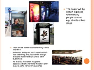    The poster will be
                                                     shown in places
                                                     where many
                                                     people can see
                                                     e.g. streets or bus
                                                     stops




   ‘UNCANNY’ will be available in big shops
    like HMV.
-   However, it may not be in supermarkets
    like Sainsbury and ASDA even though
    they are massive shops with a lot of
    customers
-   As this is a niche film magazine
    specialised in horror films therefore only
    targets niche horror film audience
 