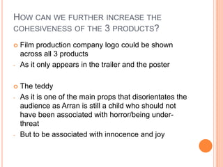 HOW CAN WE FURTHER INCREASE THE
COHESIVENESS OF THE 3 PRODUCTS?

   Film production company logo could be shown
    across all 3 products
-   As it only appears in the trailer and the poster

   The teddy
-   As it is one of the main props that disorientates the
    audience as Arran is still a child who should not
    have been associated with horror/being under-
    threat
-   But to be associated with innocence and joy
 