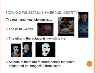 HOW DID WE ESTABLISH A BRAND IDENTITY?
The main and most obvious is…

   The child – Arran

   The other – the antagonist (which is me)




   As both of them are featured across the trailer,
    poster and the magazine front cover
 