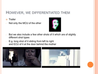 HOWEVER, WE DIFFERENTIATED THEM
   Trailer
-   Not only the MCU of the other



-   But we also include a few other shots of it which are of slightly
    different shot types
-   E.g. long shot of it sliding from left to right
    and ECU of it at the door behind the mother
 