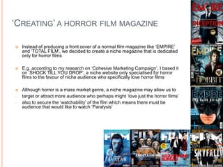 ‘CREATING’ A HORROR FILM MAGAZINE

   Instead of producing a front cover of a normal film magazine like ‘EMPIRE’
    and ‘TOTAL FILM’, we decided to create a niche magazine that is dedicated
    only for horror films

   E.g. according to my research on ‘Cohesive Marketing Campaign’, I based it
    on ‘SHOCK TILL YOU DROP’, a niche website only specialised for horror
    films to the favour of niche audience who specifically love horror films

   Although horror is a mass market genre, a niche magazine may allow us to
-   target or attract more audience who perhaps might ‘love just the horror films’
-   also to secure the ‘watchability’ of the film which means there must be
    audience that would like to watch ‘Paralysis’
 