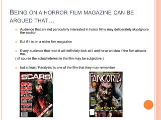 BEING ON A HORROR FILM MAGAZINE CAN BE
ARGUED THAT…
    Audience that are not particularly interested in horror films may deliberately skip/ignore
     the section

    But if it is on a niche film magazine

    Every audience that read it will definitely look at it and have an idea if the film attracts
     the,
 ( of course the actual interest in the film may be subjective )

    but at least ‘Paralysis’ is one of the film that they may remember
 