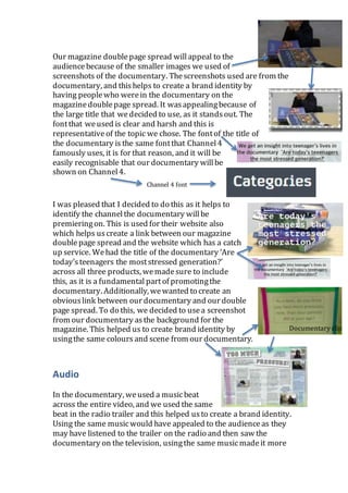 Our magazine doublepage spread will appeal to the
audiencebecause of the smaller images we used of
screenshots of the documentary. Thescreenshots used are from the
documentary, and thishelps to create a brand identity by
having peoplewho werein the documentary on the
magazinedoublepage spread. It wasappealingbecause of
the large title that wedecided to use, as it standsout. The
fontthat weused is clear and harsh and this is
representativeof the topic we chose. The fontof the title of
the documentary is the same fontthat Channel4
famously uses, it is for that reason, and it will be
easily recognisable that our documentary willbe
shown on Channel4.
I was pleased that I decided to do this as it helps to
identify the channelthe documentary willbe
premieringon. This is used for their website also
which helps uscreate a link between our magazine
doublepage spread and the website which has a catch
up service. Wehad the title of the documentary ‘Are
today’steenagers the moststressed generation?’
across all three products, wemadesure to include
this, as it is a fundamental partof promotingthe
documentary. Additionally, wewanted to create an
obviouslink between our documentary and our double
page spread. To do this, we decided to usea screenshot
from our documentary asthe background for the
magazine. This helped us to create brand identity by
usingthe same colours and scene from our documentary.
Audio
In the documentary, weused a musicbeat
across the entire video, and we used the same
beat in the radio trailer and this helped usto create a brand identity.
Using the same musicwould have appealed to the audience as they
may have listened to the trailer on the radio and then saw the
documentary on the television, usingthe same musicmadeit more
Documentary clip
Channel 4 font
 