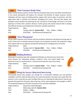 10
Building What Customers Really Want
What is extraordinary customer service? We have all experienced it and, most likely remembered it.
In this course participants will explore the concepts and benefits of superb customer service.
Individuals will learn ways of building positive rapport with various types of customers and then
apply those skills in activities and exercises throughout the course. They will dive deeper into
workplace communication by examining the do's and don'ts of technology, and how to use these
advances to further their customer alliances. Further groups will practice learned skills in dealing
with difficult situations and making every interaction a positive experience.
Target Audience: Open
Date: Tuesday, April 22 (Session 2615) Time: 8:00am – 4:00pm
Cost: $119 Public Small Business Participants $0
Stress Management
Do you need to become more familiar with the emotional, behavioral and physical warning signs of
stress? Come learn to identify personal stressors and incorporate practical and productive coping
skills. Explore how to use cognitive and physical techniques for managing stress on the job.
Target Audience: Open
Date: Tuesday, April 22 (Session 2543) Time: 1:00pm – 4:00pm
Cost: $59 Public Small Business Participant $0
Building Resiliency
Being able to positively cope with unexpected challenges can decrease your stress level.
Come discover the relationship between resiliency, stress and overall health and
determine if you’re a resilient person. Discover how to become more stress hardy.
Target Audience: Open
Date: Thursday, April 24 (Session 2510) Time: 8:00am – 9:30am
Cost: $29 Public Small Business Participant $0
Hiring for Success: Behavioral Interviewing
Interviewing sounds easy enough: you arrange for a conversation between you and potential
candidates, and then select the best person for a particular position. But what if you could refine the
process in such a way that you were confident that you are selecting the right person? How do you
separate the good from the great, when they have similar work experience and strengths to offer?
This workshop will give you the skills and tools to hire successful candidates.
Target Audience: Supervisors and/or Managers
Date: Wednesday, April 30 (Session 2616)
Time: 8:00am – 4:00pm
Cost: $119 Public Small Business Participant $0
OPT9087
EAP9048
8063
8250
 