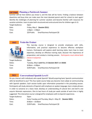 11
Planning a Patchwork Summer
Summer will be here before you know it, and the kids will be home. Finding a balance between
downtime and busy time can make even the most devoted parent wish for school to start again!
Identify the challenges of planning for summer vacation and become familiar with resources for
vacation activities. Learn to plan both structured and unstructured time for children ages 6-15.
Target Audience: Open
Date: Friday, May 2 (Session 2511)
Time: 1:00pm – 2:00pm
Cost: $29 Public Small Business Participant $0
Train-the-Trainer
This two-day course is designed to provide employees with skills,
information, and practical experience to become effective workplace
trainers. Participants will explore adult learning styles; learn how to meet
objectives; develop an effective training style; discover the importance of
preparation; and conduct a training session. Participants must attend both
classes in sequence.
Target Audience: Open
Dates: Tuesday, May 6 and May 20 (Session 2617 and 2618)
Time: 8:00am – 4:00pm
Cost: $199 Public Small Business Participant $0
Conversational Spanish Level I
Do you interact with individuals who speak Spanish? Would acquiring basic Spanish communication
skills be beneficial to you? This four-week course helps you become more adept at communicating
with Spanish speakers. Each session builds upon information presented in the preceding session.
Participants will study elements of Spanish with emphasis on spoken language; learn simple phrases
in order to converse on a basic level; develop an understanding of cultural do’s and don’ts and
acquire idiomatic expressions. One to two hours of study per week outside of work time is highly
suggested. This interactive course is designed for employees with no Spanish experience.
Target Audience: Open
Dates: Every Tuesday and Thursday, May 6 – May 29 (Session 5021)
Time: 8:00am – 10:00am
Cost: $199 Public Small Business Participant $0
1043
OPT9083
5021
 