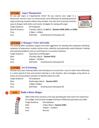 12
Anger Management
Do you get angry at inappropriate times? Do you express your anger in a
destructive manner? Learn to communicate more effectively by spotting potential
anger-producing situations before they escalate. Use class time to practice positive
ways to disagree with others and master strategies for coping with anger.
Target Audience: All employees
Dates & Sessions: Tuesdays, May 6, 13 and 20 (Sessions 2544, 2545 and 2546)
Time: 2:30pm—4:00pm
Cost: $59 Public Small Business Participants $0
A Manager’s First Aid Guide
This training offers workplace support and solid suggestions for dealing with employees exhibiting
symptoms of depression, anxiety, techno-stress, addiction and potentially violent behavior. Dealing
with potential problems early on contributes to a successful resolution.
Target Audience: Supervisors and Managers
Date: Thursday, May 8 (Session 2512)
Time: 8:00am – 10:00am
Cost: $39 Public Small Business Participant $0
Art of Listening
Discover your poor listening habits and techniques to correct them. Learn to listen more effectively
in a short period of time and practice listening in a lab situation. Also investigate using silence as
means of communication and learn to identify verbal turn-offs.
Target Audience: All employees
Date: Wednesday, May 8 (Session 2547)
Time: 1:00pm-4:00pm
Cost: $59 Public Small Business Participant $0
Build a Better Budget
CME Credit Union presents a five step spending plan that covers the importance
of a budget, how to build a budget and how to effectively pay down your debt.
Target Audience: All employees
Date: Friday, May 9 (Session 2536)
Time: 9:00am – 10:00am
Cost: No Cost
OPT9090
OPT8001
EAP5005
9229
 