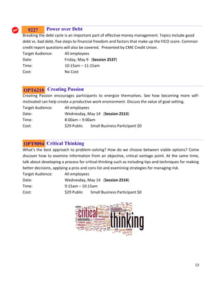 13
Power over Debt
Breaking the debt cycle is an important part of effective money management. Topics include good
debt vs. bad debt, five steps to financial freedom and factors that make up the FICO score. Common
credit report questions will also be covered. Presented by CME Credit Union.
Target Audience: All employees
Date: Friday, May 9 (Session 2537)
Time: 10:15am – 11:15am
Cost: No Cost
Creating Passion
Creating Passion encourages participants to energize themselves. See how becoming more self-
motivated can help create a productive work environment. Discuss the value of goal-setting.
Target Audience: All employees
Date: Wednesday, May 14 (Session 2513)
Time: 8:00am – 9:00am
Cost: $29 Public Small Business Participant $0
Critical Thinking
What’s the best approach to problem-solving? How do we choose between viable options? Come
discover how to examine information from an objective, critical vantage point. At the same time,
talk about developing a process for critical thinking such as including tips and techniques for making
better decisions, applying a pros and cons list and examining strategies for managing risk.
Target Audience: All employees
Date: Wednesday, May 14 (Session 2514)
Time: 9:15am – 10:15am
Cost: $29 Public Small Business Participant $0
OPT6210
OPT9094
9227
 